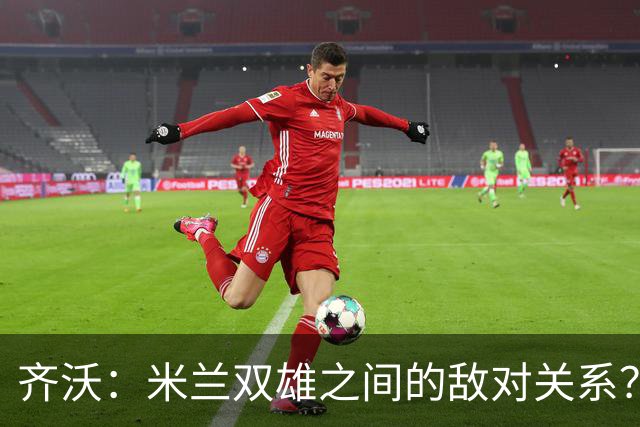 齐沃：米兰双雄之间的敌对关系？米兰是欧洲最伟大俱乐部之一